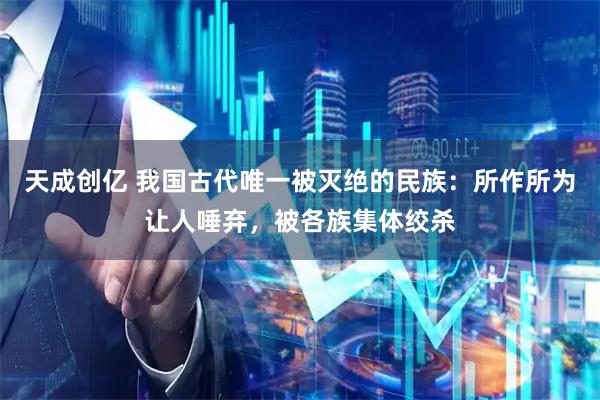 天成创亿 我国古代唯一被灭绝的民族：所作所为让人唾弃，被各族集体绞杀