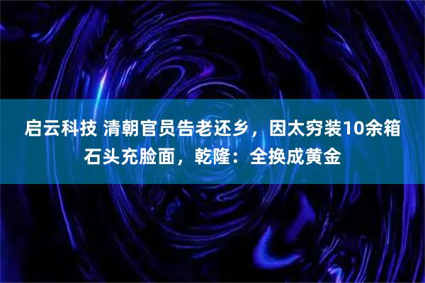 启云科技 清朝官员告老还乡，因太穷装10余箱石头充脸面，乾隆：全换成黄金
