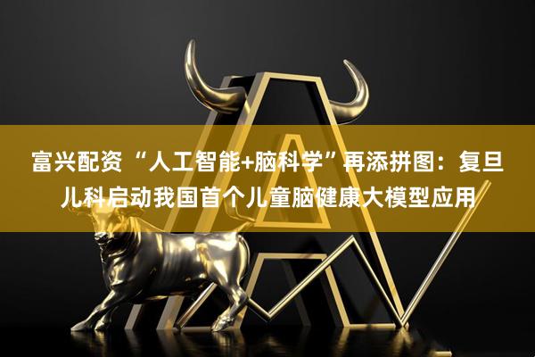 富兴配资 “人工智能+脑科学”再添拼图：复旦儿科启动我国首个儿童脑健康大模型应用