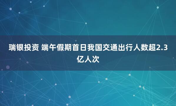 瑞银投资 端午假期首日我国交通出行人数超2.3亿人次