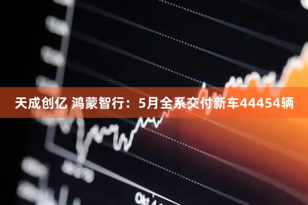 天成创亿 鸿蒙智行：5月全系交付新车44454辆