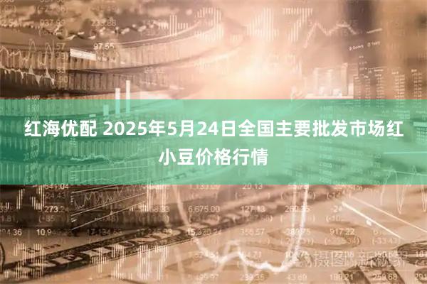 红海优配 2025年5月24日全国主要批发市场红小豆价格行情