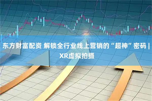 东方财富配资 解锁全行业线上营销的“超神”密码 | XR虚拟拍摄