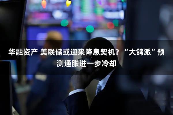 华融资产 美联储或迎来降息契机？“大鸽派”预测通胀进一步冷却