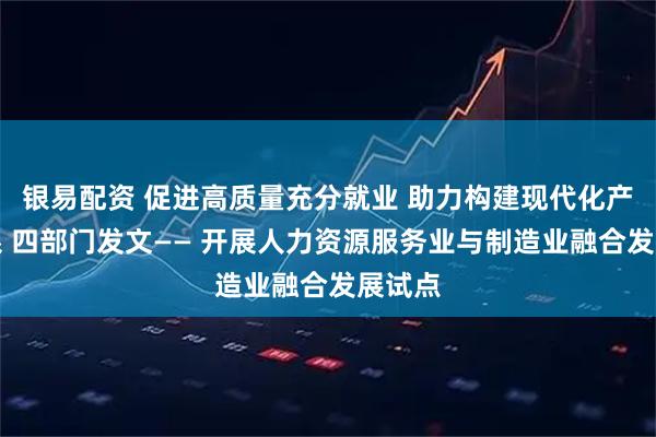 银易配资 促进高质量充分就业 助力构建现代化产业体系 四部门发文—— 开展人力资源服务业与制造业融合发展试点