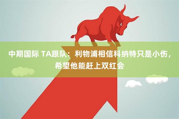 中期国际 TA跟队：利物浦相信科纳特只是小伤，希望他能赶上双红会
