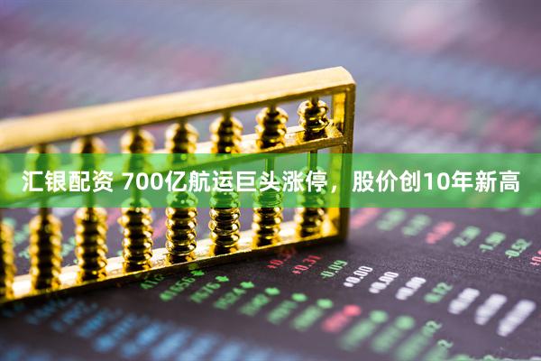 汇银配资 700亿航运巨头涨停，股价创10年新高