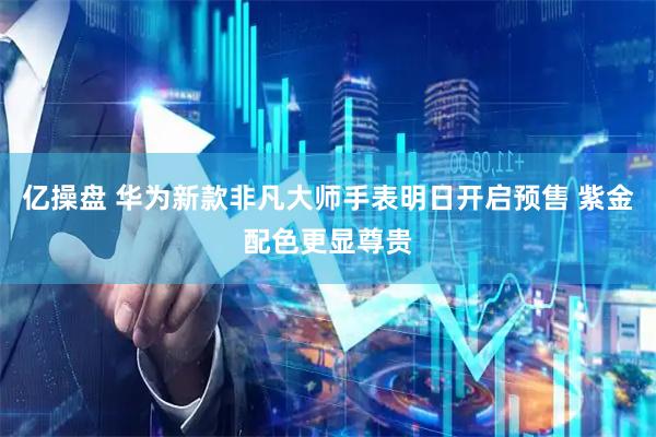 亿操盘 华为新款非凡大师手表明日开启预售 紫金配色更显尊贵