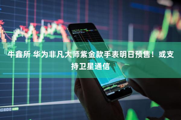 牛鑫所 华为非凡大师紫金款手表明日预售！或支持卫星通信