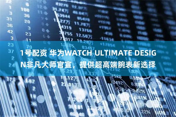 1号配资 华为WATCH ULTIMATE DESIGN非凡大师官宣，提供超高端腕表新选择