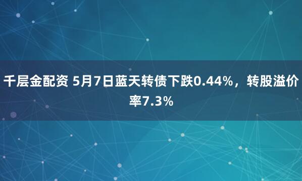 千层金配资 5月7日蓝天转债下跌0.44%，转股溢价率7.3%