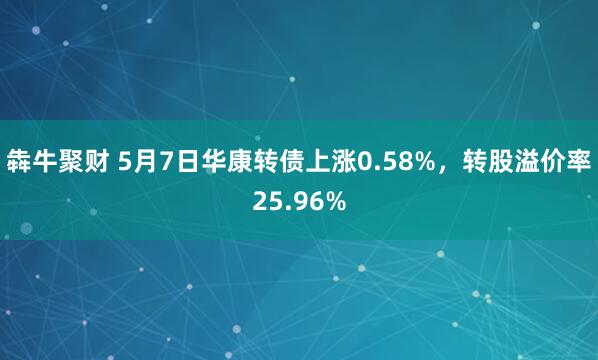 犇牛聚财 5月7日华康转债上涨0.58%，转股溢价率25.96%