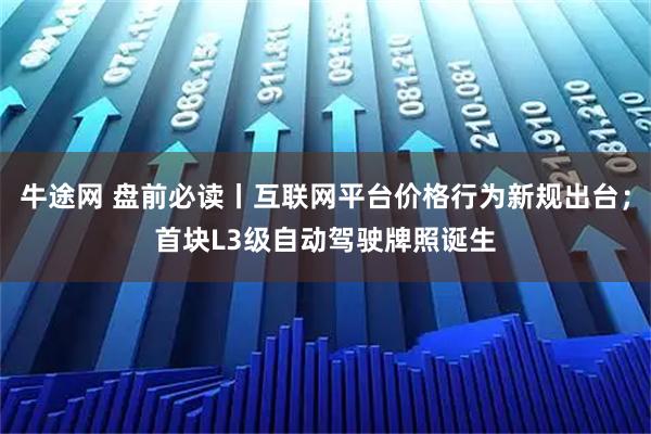 牛途网 盘前必读丨互联网平台价格行为新规出台；首块L3级自动驾驶牌照诞生