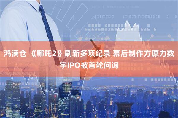 鸿满仓 《哪吒2》刷新多项纪录 幕后制作方原力数字IPO被首轮问询