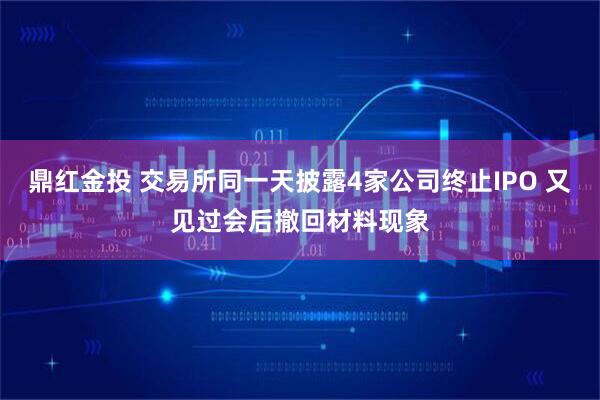 鼎红金投 交易所同一天披露4家公司终止IPO 又见过会后撤回材料现象