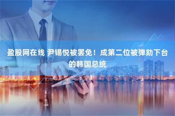 盈股网在线 尹锡悦被罢免！成第二位被弹劾下台的韩国总统