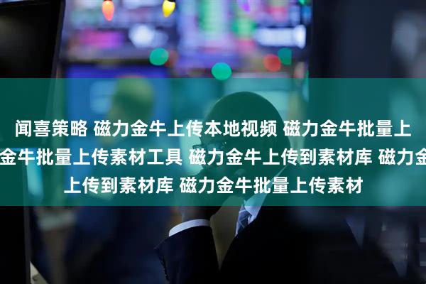 闻喜策略 磁力金牛上传本地视频 磁力金牛批量上传素材系统 磁力金牛批量上传素材工具 磁力金牛上传到素材库 磁力金牛批量上传素材