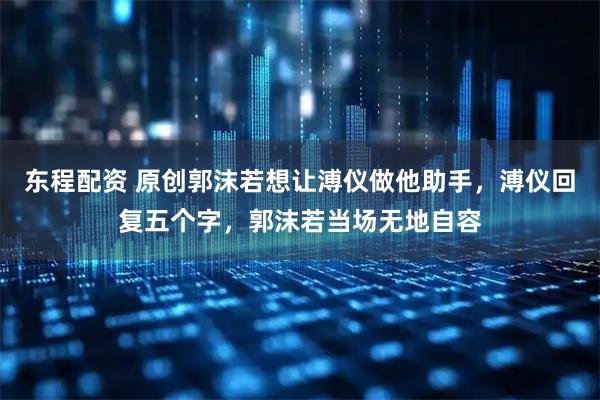 东程配资 原创郭沫若想让溥仪做他助手，溥仪回复五个字，郭沫若当场无地自容