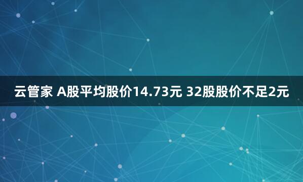 云管家 A股平均股价14.73元 32股股价不足2元
