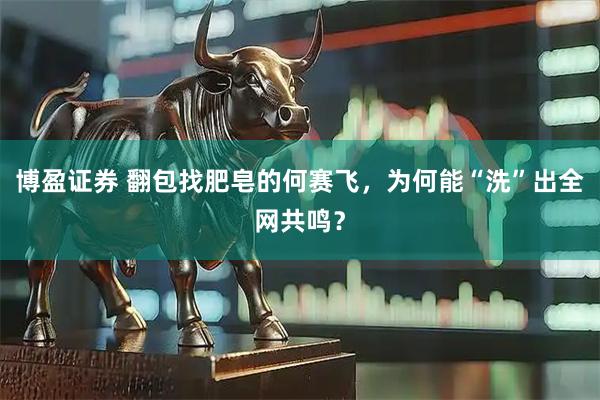 博盈证券 翻包找肥皂的何赛飞，为何能“洗”出全网共鸣？