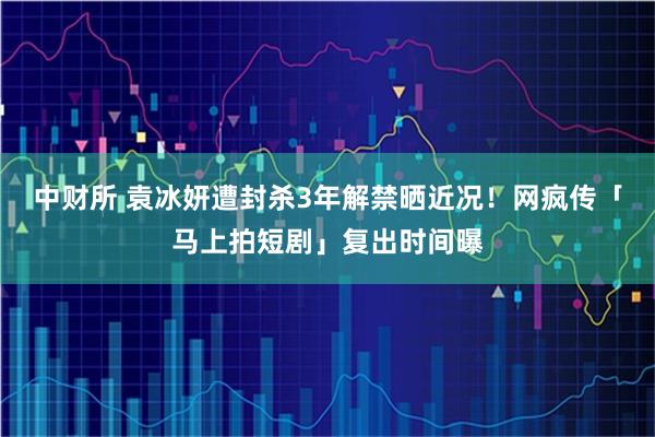 中财所 袁冰妍遭封杀3年解禁晒近况！　网疯传「马上拍短剧」复出时间曝