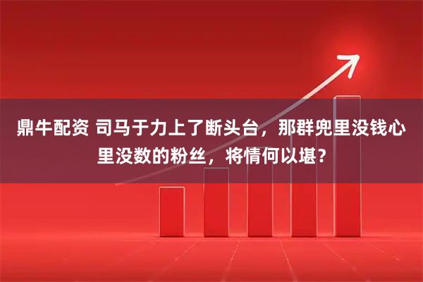 鼎牛配资 司马于力上了断头台，那群兜里没钱心里没数的粉丝，将情何以堪？