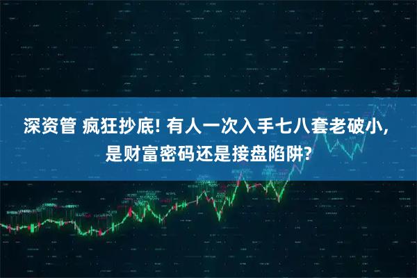 深资管 疯狂抄底! 有人一次入手七八套老破小, 是财富密码还是接盘陷阱?