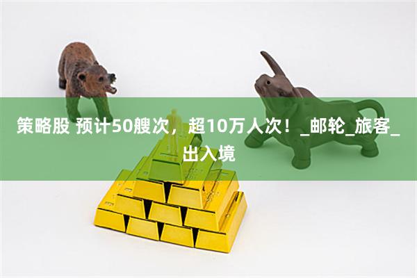 策略股 预计50艘次，超10万人次！_邮轮_旅客_出入境